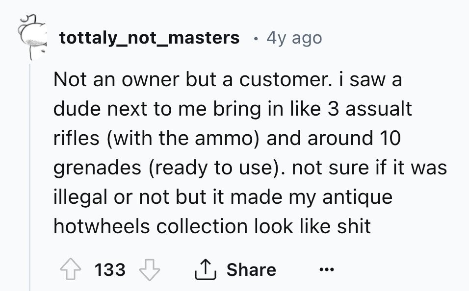 tottaly_not_masters . 4y ago Not an owner but a customer. i saw a dude next to me bring in like 3 assualt rifles (with the ammo) and around 10 grenades (ready to use). not sure if it was illegal or not but it made my antique hotwheels collection look like shit 133 Share ... 