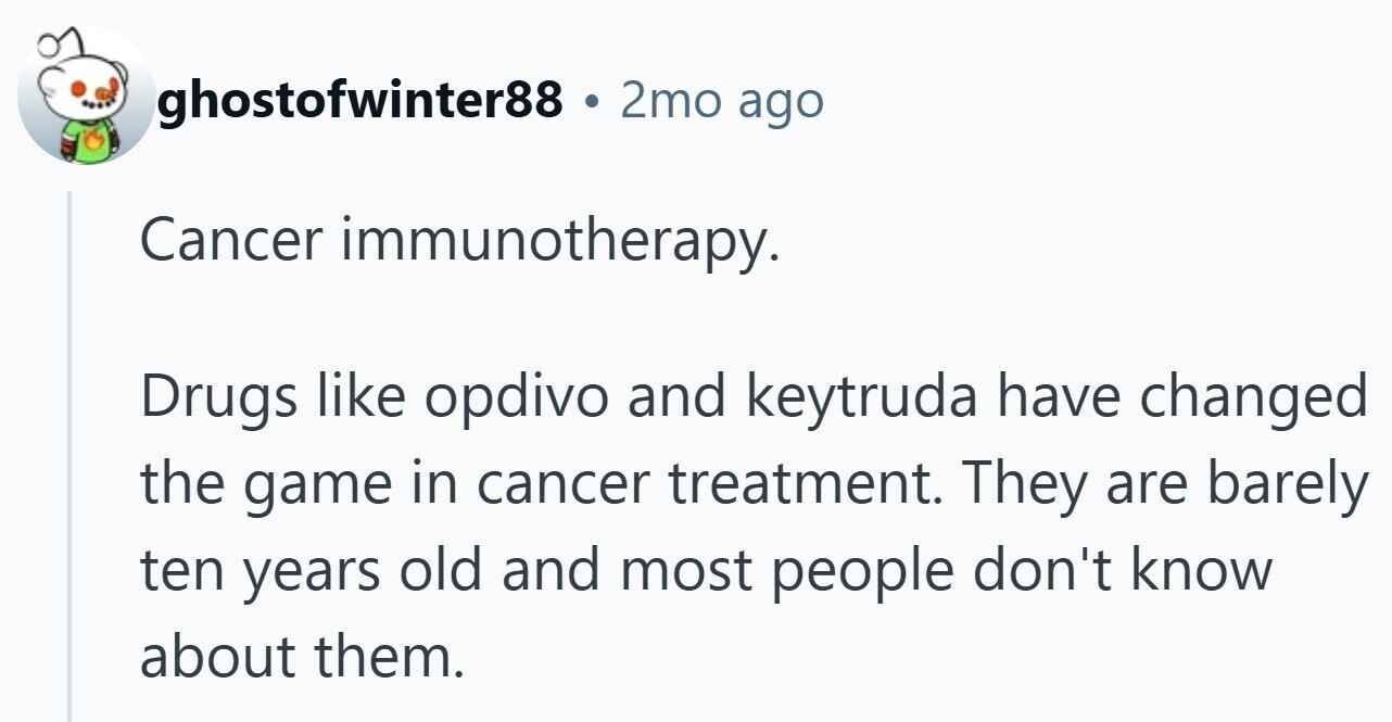 ghostofwinter88 . 2mo ago Cancer immunotherapy. Drugs like opdivo and keytruda have changed the game in cancer treatment. They are barely ten years old and most people don't know about them.