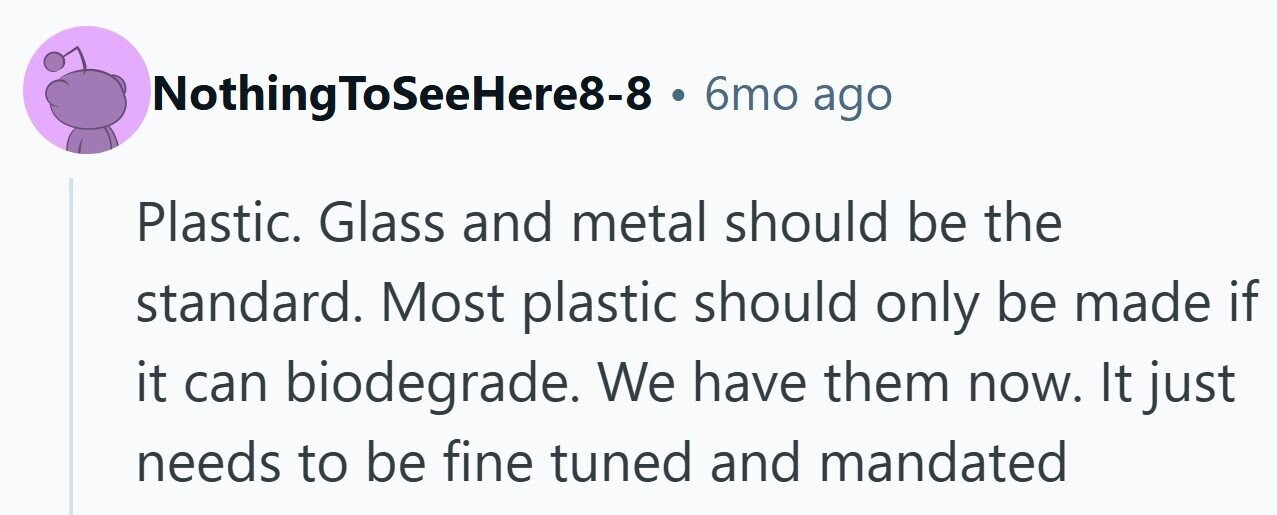 NothingToSeeHere8-8 . 6mo ago Plastic. Glass and metal should be the standard. Most plastic should only be made if it can biodegrade. We have them now. It just needs to be fine tuned and mandated