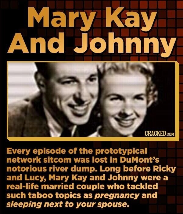 Mary Kay And Johnny CRACKED.COM Every episode of the prototypical network sitcom was lost in DuMont's notorious river dump. Long before Ricky and Lucy, Mary Kay and Johnny were a real-life married couple who tackled such taboo topics as pregnancy and sleeping next to your spouse.