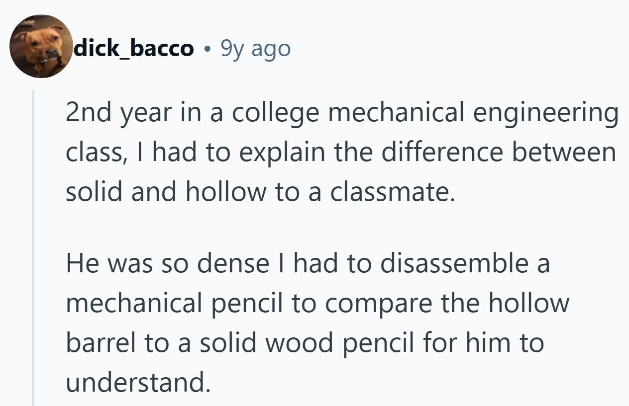 dick_bacco ® 9y ago 2nd year in a college mechanical engineering class, I had to explain the difference between solid and hollow to a classmate. Не was so dense I had to disassemble a mechanical pencil to compare the hollow barrel to a solid wood pencil for him to understand.
