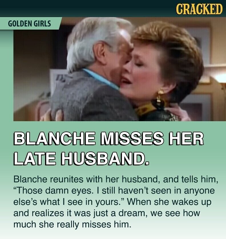 CRACKED GOLDEN GIRLS BLANCHE MISSES HER LATE HUSBAND. Blanche reunites with her husband, and tells him, Those damn eyes. I still haven't seen in anyone else's what I see in yours. When she wakes up and realizes it was just a dream, we see how much she really misses him.