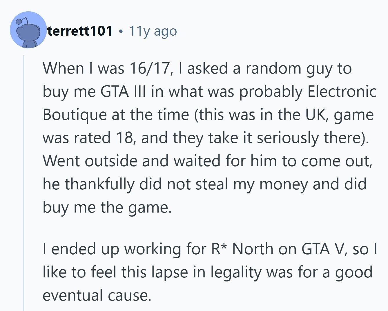 terrett101 11y ago When I was 16/17, I asked a random guy to buy me GTA III in what was probably Electronic Boutique at the time (this was in the UK, game was rated 18, and they take it seriously there). Went outside and waited for him to come out, he thankfully did not steal my money and did buy me the game. I ended up working for R* North on GTA V, so I like to feel this lapse in legality was for a good eventual cause. 