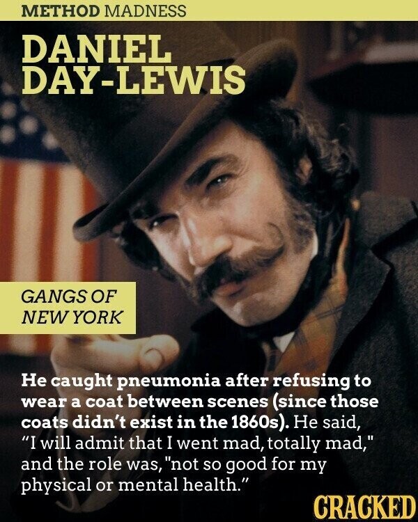 METHOD MADNESS DANIEL DAY-LEWIS GANGS OF NEW YORK Не caught pneumonia after refusing to wear a coat between scenes (since those coats didn't exist in the 1860s). Не said, I will admit that I went mad, totally mad, and the role was, not so good for my physical or mental health. CRACKED
