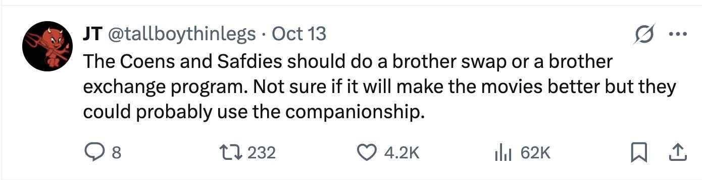 JT @tallboythinlegs Oct 13 ... The Coens and Safdies should do a brother swap or a brother exchange program. Not sure if it will make the movies better but they could probably use the companionship. 8 232 4.2K 62K 