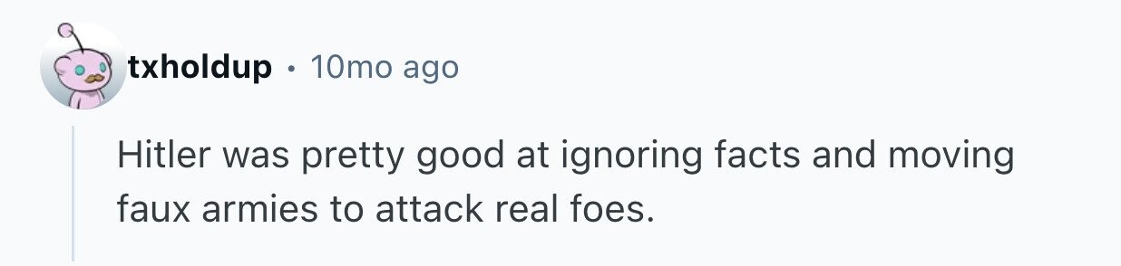 txholdup . 10mo ago Hitler was pretty good at ignoring facts and moving faux armies to attack real foes.