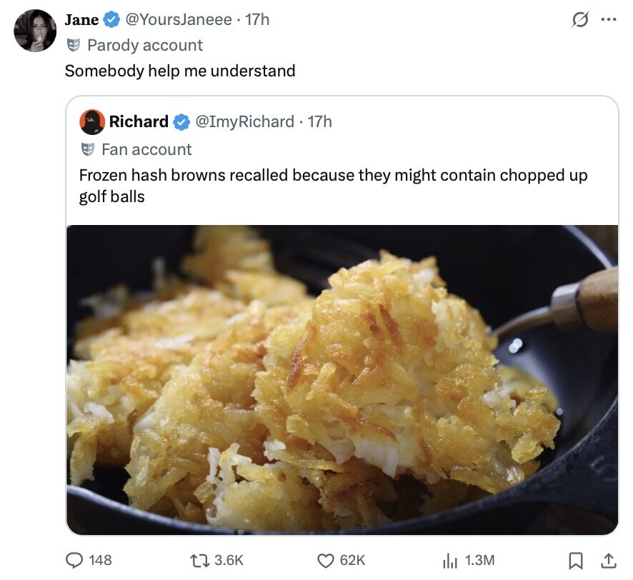@YoursJaneee 17h Jane O ... Parody account Somebody help me understand Richard @ImyRichard . 1 17h Fan account Frozen hash browns recalled because they might contain chopped up golf balls 148 3.6K 62K del 1.3M 