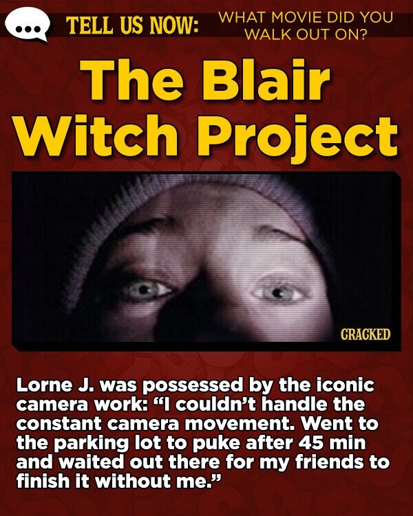 TELL US NOW: WHAT MOVIE DID YOU WALK OUT ON? The Blair Witch Project CRACKED Lorne J. was possessed by the iconic camera work: I couldn't handle the constant camera movement. Went to the parking lot to puke after 45 min and waited out there for my friends to finish it without me.