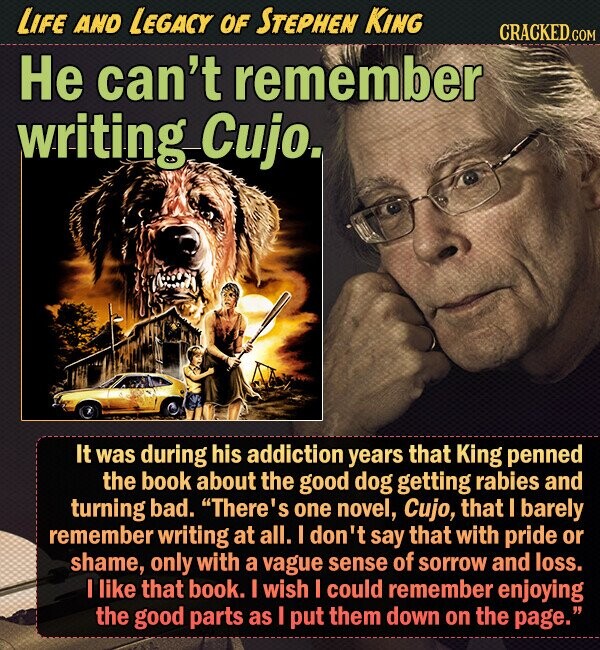 LIFE AND LEGACY OF STEPHEN KING CRACKED.COM He can't remember writing Cujo. It was during his addiction years that King penned the book about the good dog getting rabies and turning bad. There's one novel, Cujo, that I barely remember writing at all. I don't say that with pride or shame, only with a vague sense of sorrow and loss. I like that book. I wish I could remember enjoying the good parts as I put them down on the page. 