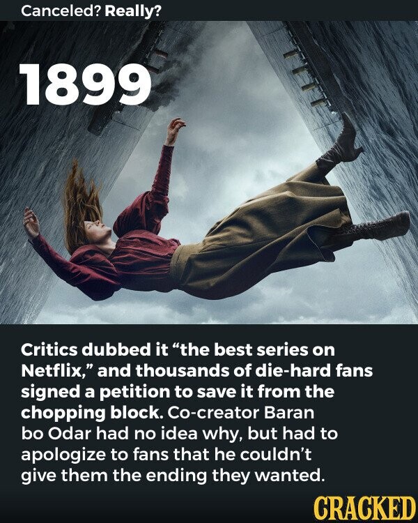 Canceled? Really? 1899 Critics dubbed it the best series on Netflix, and thousands of die-hard fans signed a petition to save it from the chopping block. Co-creator Baran bo Odar had no idea why, but had to apologize to fans that he couldn't give them the ending they wanted. CRACKED