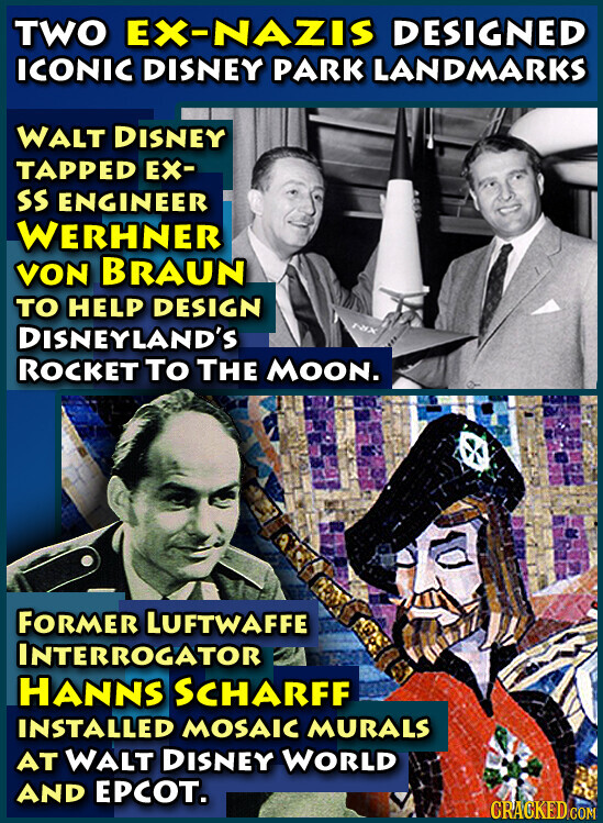 TWO EX-NAZIS DESIGNED ICONIC DISNEY PARK LANDMARKS WALT DISNEY TAPPED EX- SS ENGINEER WERHNER VON BRAUN TO HELP DESIGN rax DISNEYLAND'S ROCKET To THE MOON. FORMER LUFTWAFFE INTERROGATOR HANNS SCHARFF INSTALLED MOSAIC MURALS AT WALT DISNEY WORLD AND EPCOT. CRACKED.COM