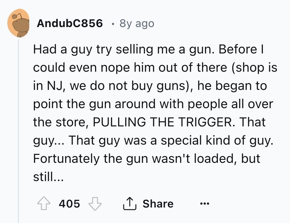 AndubC856 8y ago Had a guy try selling me a gun. Before I could even nope him out of there (shop is in NJ, we do not buy guns), he began to point the gun around with people all over the store, PULLING THE TRIGGER. That guy... That guy was a special kind of guy. Fortunately the gun wasn't loaded, but still... 405 Share ... 