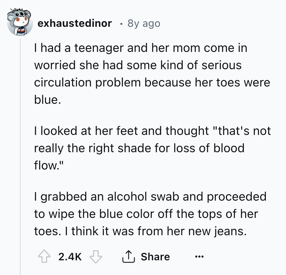 exhaustedinor 8y ago I had a teenager and her mom come in worried she had some kind of serious circulation problem because her toes were blue. I looked at her feet and thought that's not really the right shade for loss of blood flow. I grabbed an alcohol swab and proceeded to wipe the blue color off the tops of her toes. I think it was from her new jeans. 2.4K Share ...