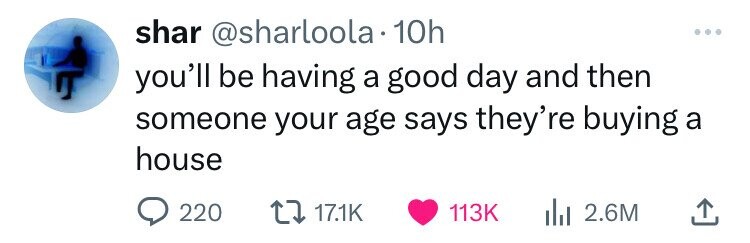 shar @sharloola 10h you'll be having a good day and then someone your age says they're buying a house 220 17.1K 113K 2.6M