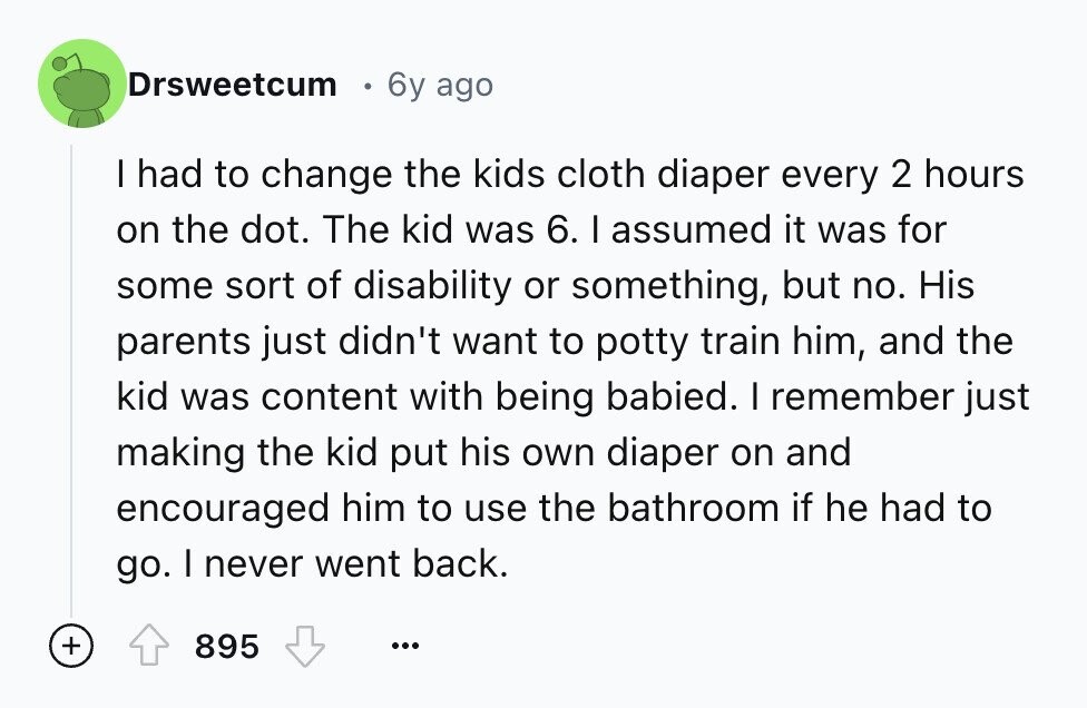 Drsweetcum 6y ago I had to change the kids cloth diaper every 2 hours on the dot. The kid was 6. I assumed it was for some sort of disability or something, but no. His parents just didn't want to potty train him, and the kid was content with being babied. I remember just making the kid put his own diaper on and encouraged him to use the bathroom if he had to go. I never went back. + 895 ...