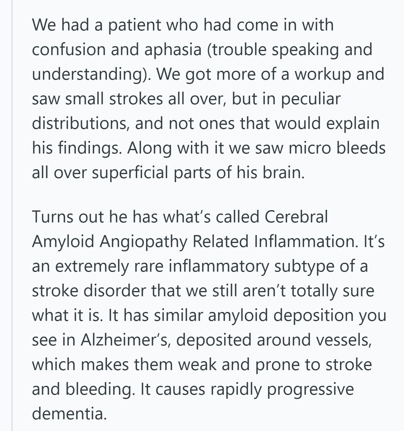 We had a patient who had come in with confusion and aphasia (trouble speaking and understanding). We got more of a workup and saw small strokes all over, but in peculiar distributions, and not ones that would explain his findings. Along with it we saw micro bleeds all over superficial parts of his brain. Turns out he has what's called Cerebral Amyloid Angiopathy Related Inflammation. It's an extremely rare inflammatory subtype of a stroke disorder that we still aren't totally sure what it is. It has similar amyloid deposition you see in Alzheimer's, deposited around vessels, which makes them weak 