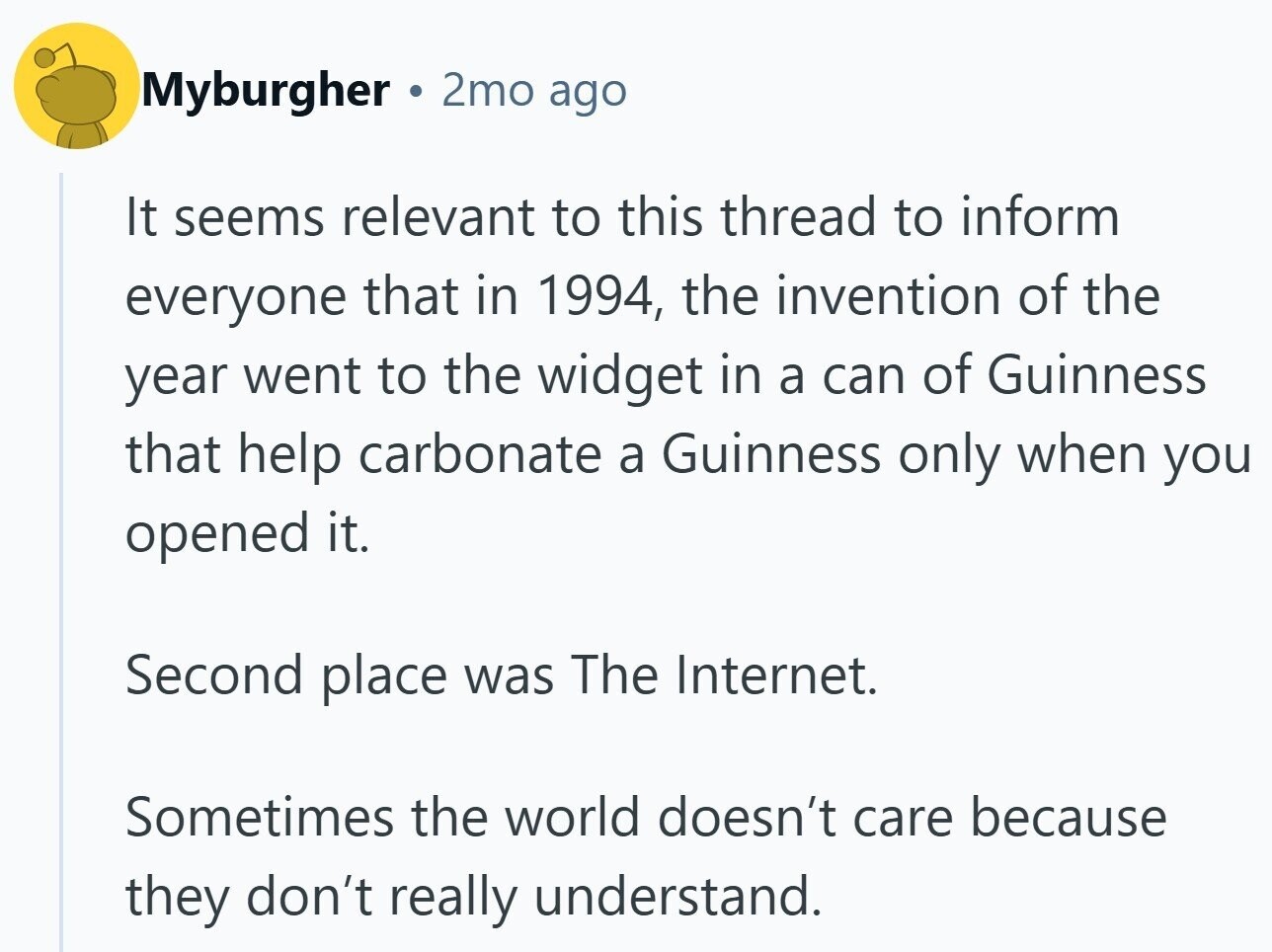 Myburgher 2mo ago It seems relevant to this thread to inform everyone that in 1994, the invention of the year went to the widget in a can of Guinness that help carbonate a Guinness only when you opened it. Second place was The Internet. Sometimes the world doesn't care because they don't really understand.