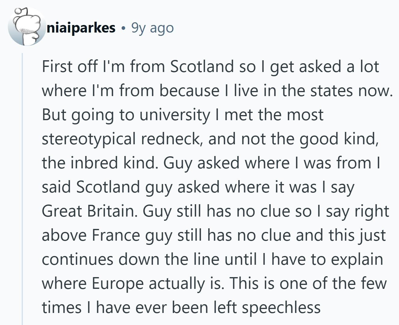 niaiparkes 9y ago First off I'm from Scotland so I get asked a lot where I'm from because I live in the states now. But going to university I met the most stereotypical redneck, and not the good kind, the inbred kind. Guy asked where I was from I said Scotland guy asked where it was I say Great Britain. Guy still has no clue so I say right above France guy still has no clue and this just continues down the line until I have to explain where Europe actually is. This is one of the few times I