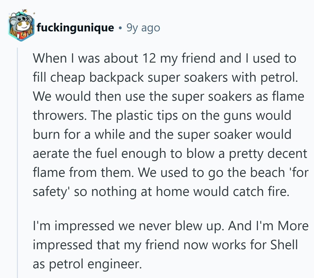 fuckingunique 9y ago When I was about 12 my friend and I used to fill cheap backpack super soakers with petrol. We would then use the super soakers as flame throwers. The plastic tips on the guns would burn for a while and the super soaker would aerate the fuel enough to blow a pretty decent flame from them. We used to go the beach 'for safety' so nothing at home would catch fire. I'm impressed we never blew up. And I'm More impressed that my friend now works for Shell as petrol engineer. 