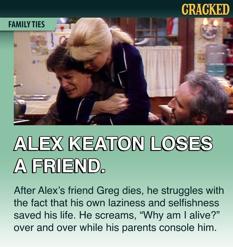 CRACKED FAMILY TIES - I ) ALEX KEATON LOSES A FRIEND. After Alex's friend Greg dies, he struggles with the fact that his own laziness and selfishness saved his life. Не screams, Why am I alive? over and over while his parents console him.