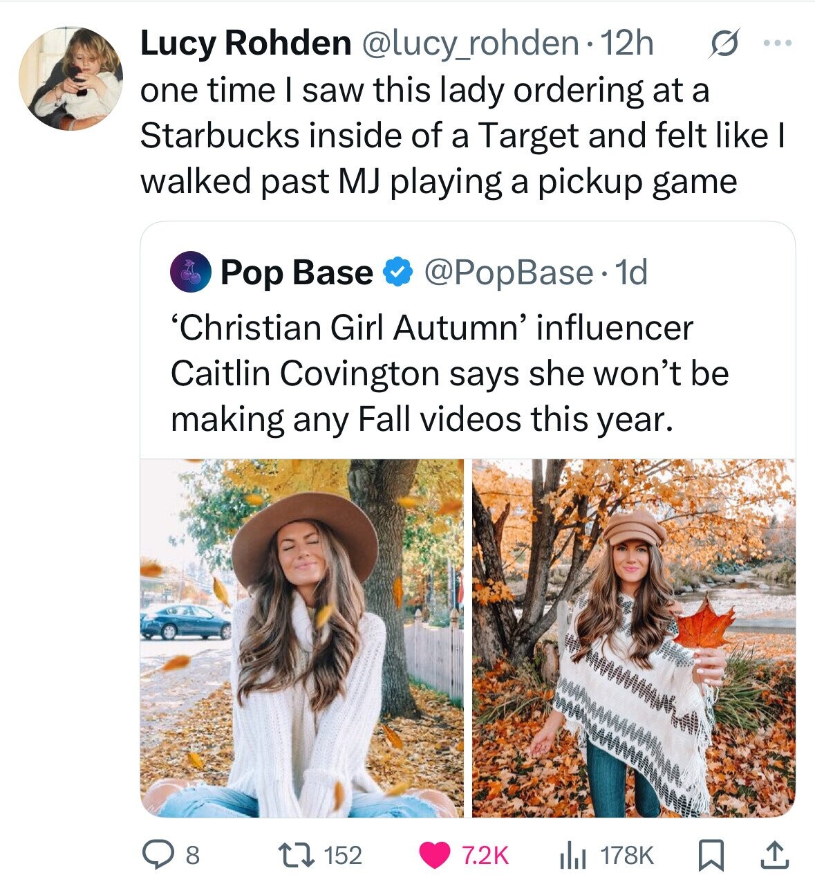 Lucy Rohden @lucy_rohden 12h s ... one time I saw this lady ordering at a Starbucks inside of a Target and felt like I walked past MJ playing a pickup game @PopBase 1d Pop Base 'Christian Girl Autumn' influencer Caitlin Covington says she won't be making any Fall videos this year. 8 152 7.2K 178K 