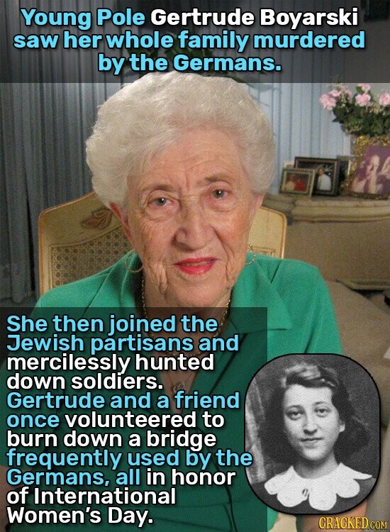 Young Pole Gertrude Boyarski saw her whole family murdered by the Germans. She then joined the Jewish partisans and mercilessly hunted down soldiers. Gertrude and a friend once volunteered to burn down a bridge frequently used by the Germans, all in honor of International Women's Day. CRACKED.COM