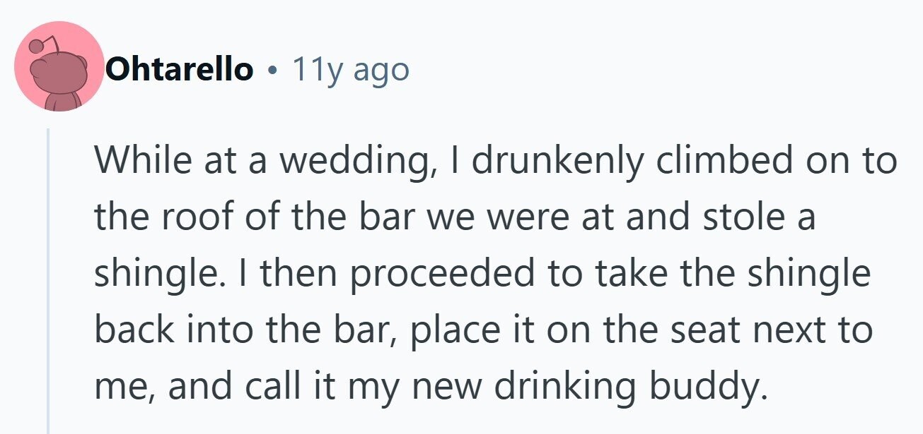 Ohtarello . 11y ago While at a wedding, I drunkenly climbed on to the roof of the bar we were at and stole a shingle. I then proceeded to take the shingle back into the bar, place it on the seat next to me, and call it my new drinking buddy. 