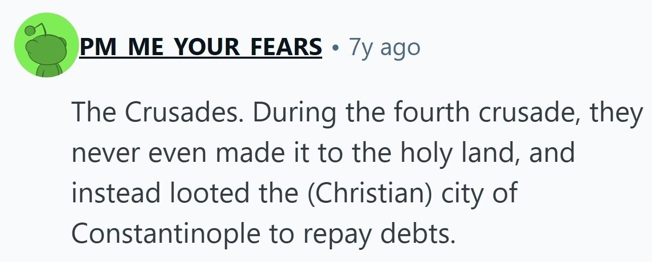 PM ME YOUR FEARS . 7y ago The Crusades. During the fourth crusade, they never even made it to the holy land, and instead looted the (Christian) city of Constantinople to repay debts. 