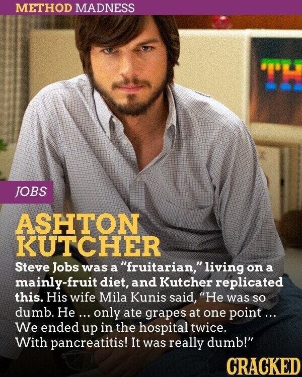 METHOD MADNESS JOBS ASHTON KUTCHER Steve Jobs was a fruitarian,living on a mainly-fruit diet, and Kutcher replicated this. His wife Mila Kunis said, Не was so dumb. Не ... only ate grapes at one point... We ended up in the hospital twice. With pancreatitis! It was really dumb! CRACKED