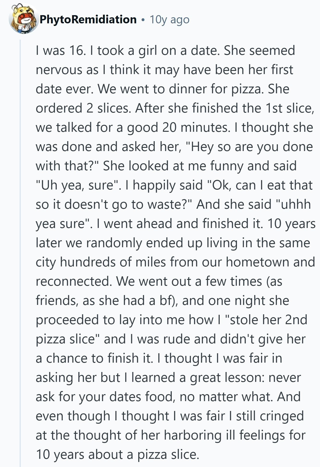 PhytoRemidiation 10y ago I was 16. I took a girl on a date. She seemed nervous as I think it may have been her first date ever. We went to dinner for pizza. She ordered 2 slices. After she finished the 1st slice, we talked for a good 20 minutes. I thought she was done and asked her, Hey so are you done with that? She looked at me funny and said Uh yea, sure. I happily said Ok, can I eat that so it doesn't go to waste? And she said uhhh yea sure. I went ahead and finished 