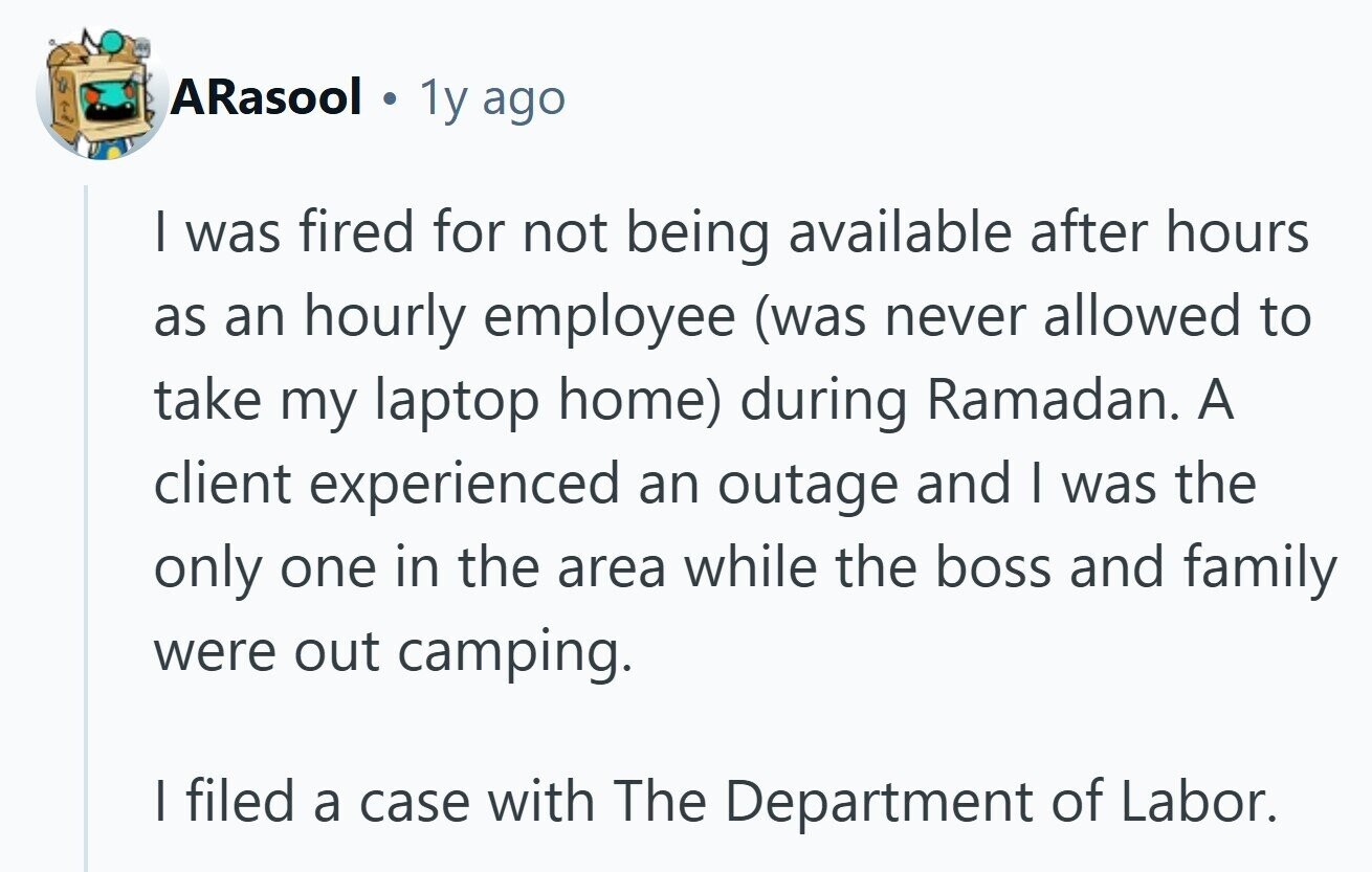ARasool 1y ago I was fired for not being available after hours as an hourly employee (was never allowed to take my laptop home) during Ramadan. A client experienced an outage and I was the only one in the area while the boss and family were out camping. I filed a case with The Department of Labor.