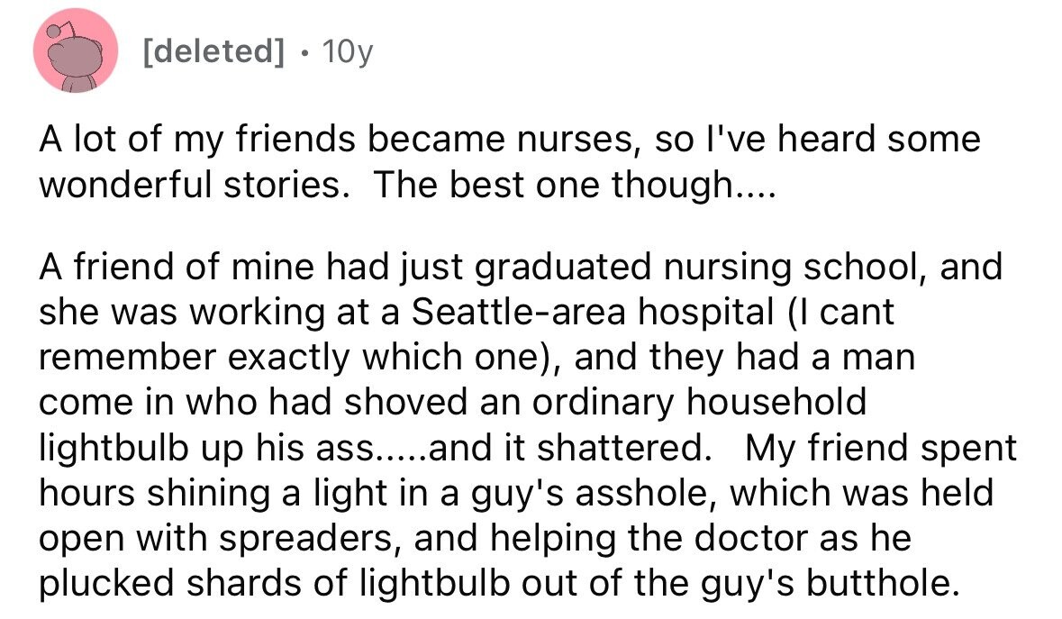 10y A lot of my friends became nurses, so I've heard some wonderful stories. The best one though.... A friend of mine had just graduated nursing school, and she was working at a Seattle-area hospital (I cant remember exactly which one), and they had a man come in who had shoved an ordinary household lightbulb up his ass.....and it shattered. My friend spent hours shining a light in a guy's asshole, which was held open with spreaders, and helping the doctor as he plucked shards of lightbulb out of the guy's butthole.