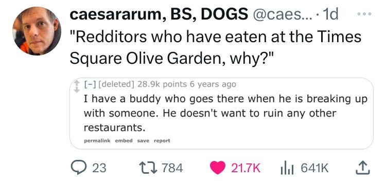 caesararum, BS, DOGS @caes... 1d ... Redditors who have eaten at the Times Square Olive Garden, why? 28.9k points 6 years ago I have a buddy who goes there when he is breaking up with someone. Не doesn't want to ruin any other restaurants. permalink embed save report 23 784 21.7K 641K