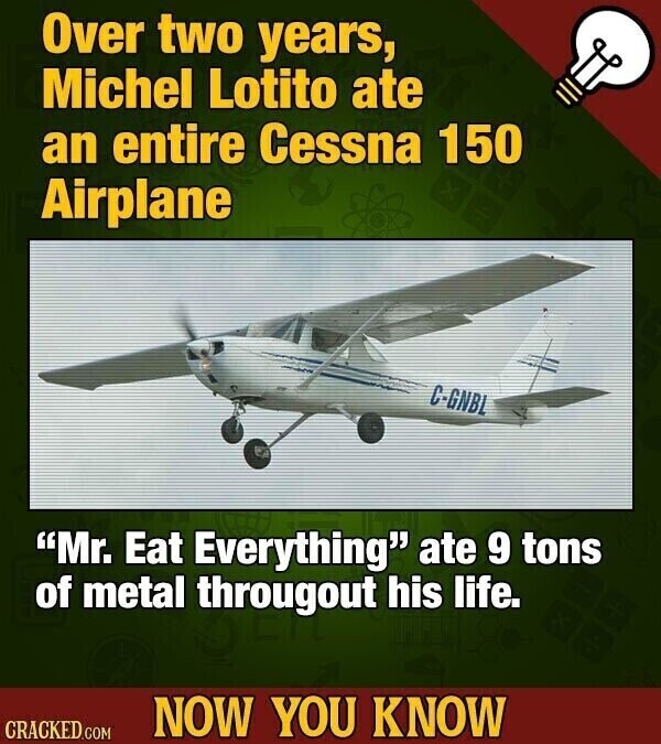 Over two years, Michel Lotito ate an entire Cessna 150 Airplane C-GNBL Mr. Eat Everything ate 9 tons of metal througout his life. NOW YOU KNOW CRACKED.COM