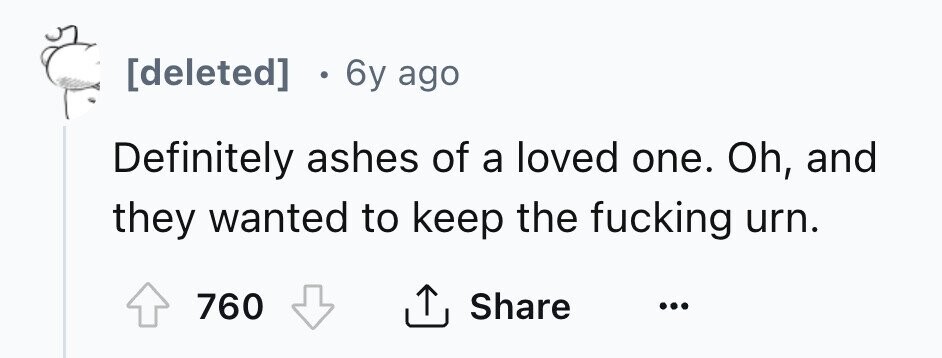 [deleted] 6y ago Definitely ashes of a loved one. Oh, and they wanted to keep the fucking urn. Share 760 ... 
