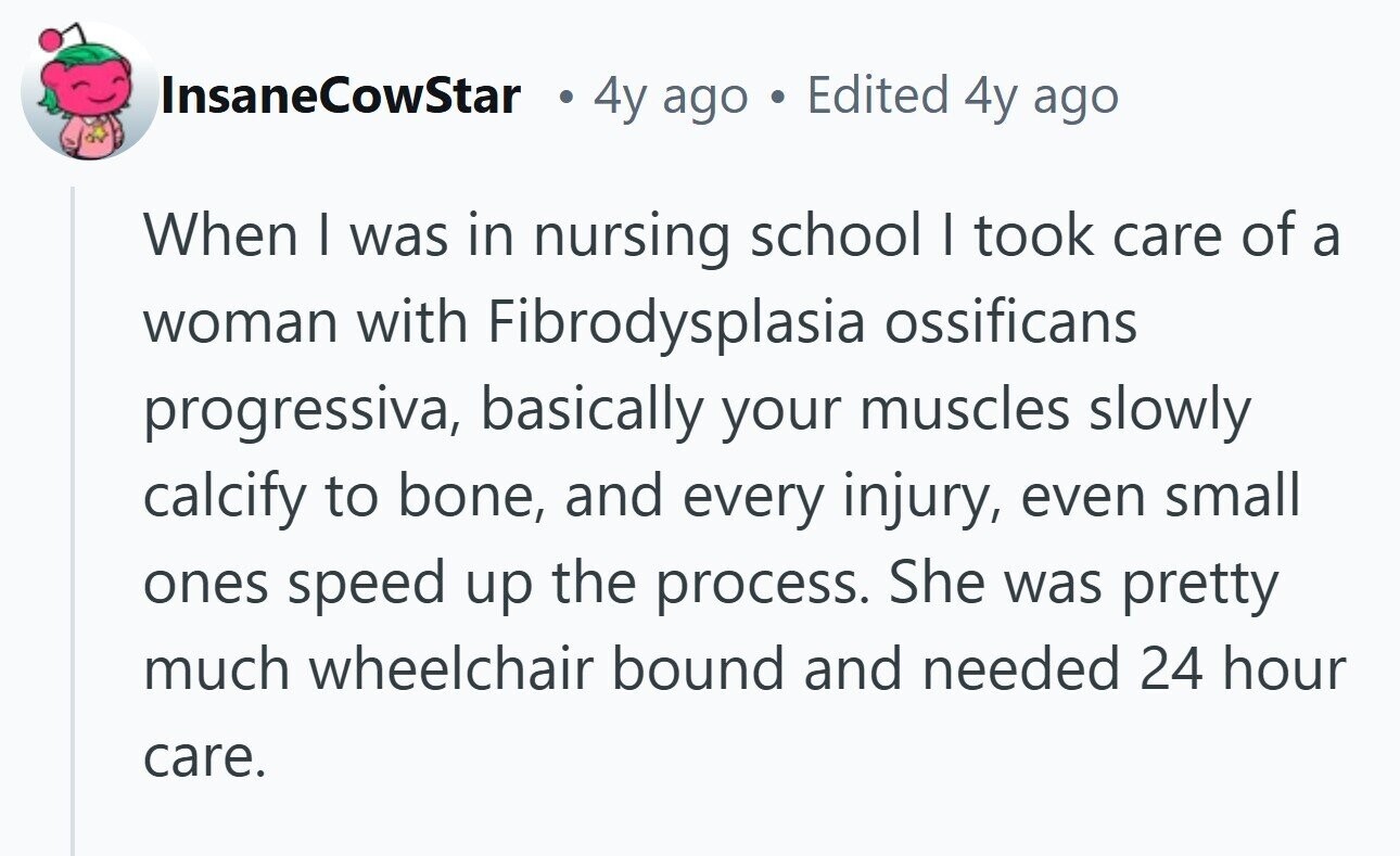 InsaneCowStar 4y ago Edited 4y ago When I was in nursing school I took care of a woman with Fibrodysplasia ossificans progressiva, basically your muscles slowly calcify to bone, and every injury, even small ones speed up the process. She was pretty much wheelchair bound and needed 24 hour care. 