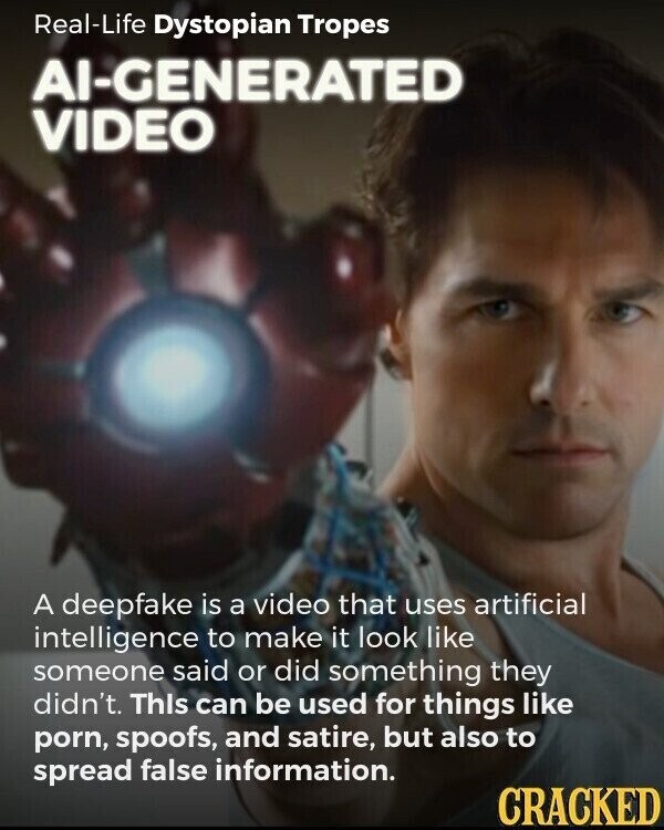 Real-Life Dystopian Tropes Al-GENERATED VIDEO A deepfake is a video that uses artificial intelligence to make it look like someone said or did something they didn't. This can be used for things like porn, spoofs, and satire, but also to spread false information. CRACKED