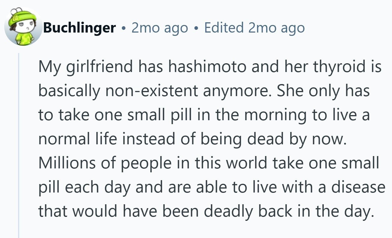 Buchlinger 2mo ago Edited 2mo ago My girlfriend has hashimoto and her thyroid is basically non-existent anymore. She only has to take one small pill in the morning to live a normal life instead of being dead by now. Millions of people in this world take one small pill each day and are able to live with a disease that would have been deadly back in the day.