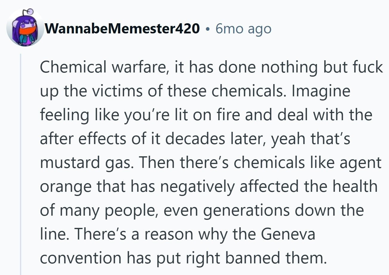 WannabeMemester420 6mo ago Chemical warfare, it has done nothing but fuck up the victims of these chemicals. Imagine feeling like you're lit on fire and deal with the after effects of it decades later, yeah that's mustard gas. Then there's chemicals like agent orange that has negatively affected the health of many people, even generations down the line. There's a reason why the Geneva convention has put right banned them.