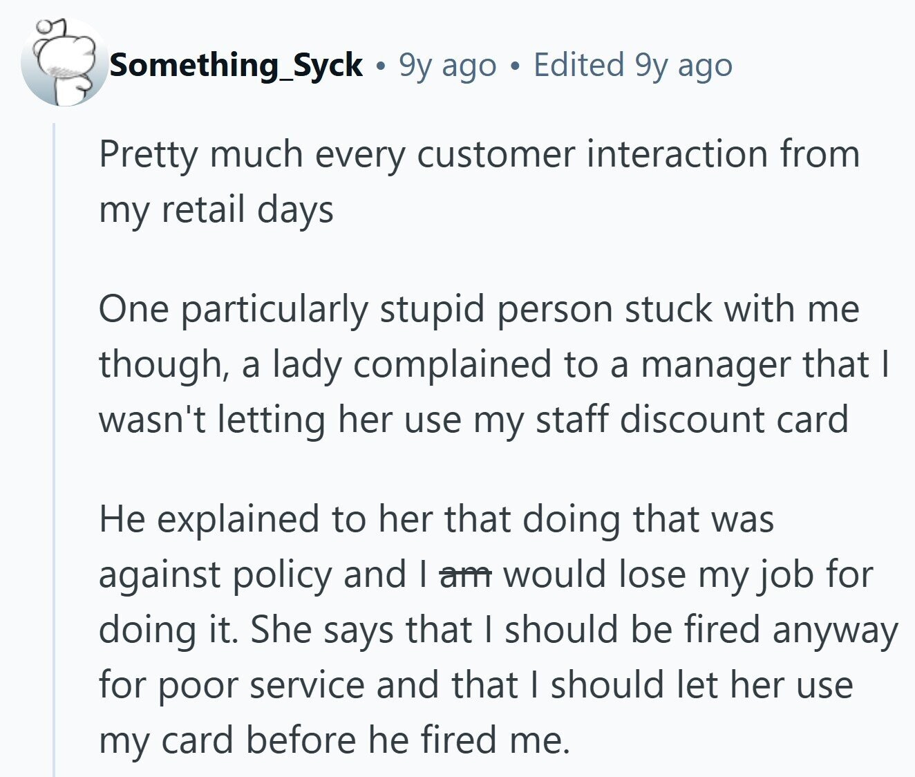 Something_Syck 9y ago a Edited 9y ago Pretty much every customer interaction from my retail days One particularly stupid person stuck with me though, a lady complained to a manager that I wasn't letting her use my staff discount card Не explained to her that doing that was against policy and | am would lose my job for doing it. She says that I should be fired anyway for poor service and that | should let her use my card before he fired me.
