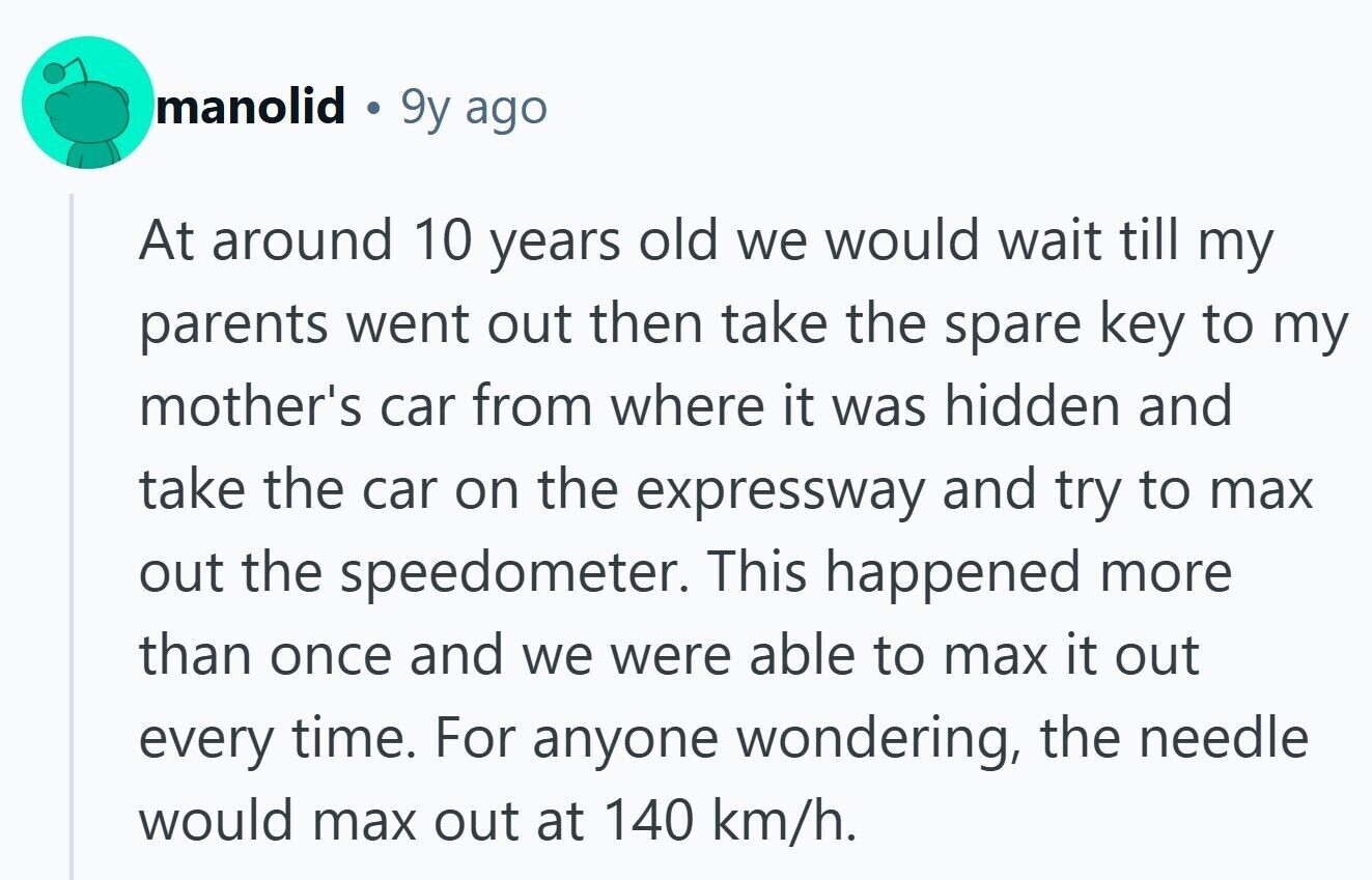 manolid 9y ago At around 10 years old we would wait till my parents went out then take the spare key to my mother's car from where it was hidden and take the car on the expressway and try to max out the speedometer. This happened more than once and we were able to max it out every time. For anyone wondering, the needle would max out at 140 km/h. 