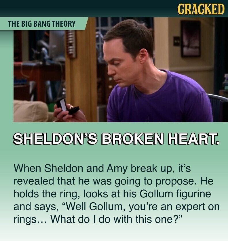 CRACKED THE BIG BANG THEORY SHELDON'S BROKEN HEART. When Sheldon and Amy break up, it's revealed that he was going to propose. Не holds the ring, looks at his Gollum figurine and says, Well Gollum, you're an expert on rings... What do I do with this one?