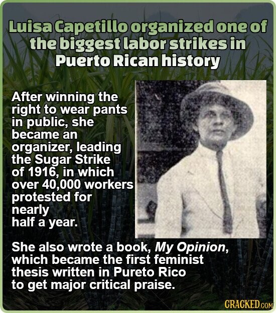 Luisa Capetillo organized one of the biggest labor strikes in Puerto Rican history After winning the right to wear pants in public, she became an organizer, leading the Sugar Strike of 1916, in which over 40,000 workers protested for nearly half a year. She also wrote a book, My Opinion, which became the first feminist thesis written in Pureto Rico to get major critical praise. CRACKED.COM