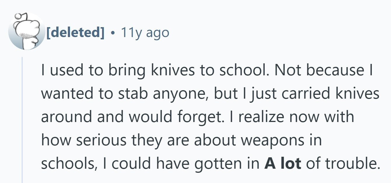  C 11y ago | used to bring knives to school. Not because I wanted to stab anyone, but | just carried knives around and would forget. I realize now with how serious they are about weapons in schools, I could have gotten in A lot of trouble. 