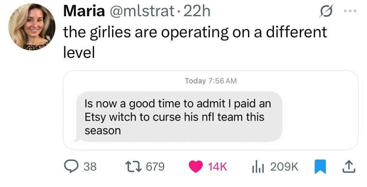 Maria @mlstrat22h the girlies are operating on a different level Today 7:56 AM Is now a good time to admit I paid an Etsy witch to curse his nfl team this season 38 679 14K 209K 