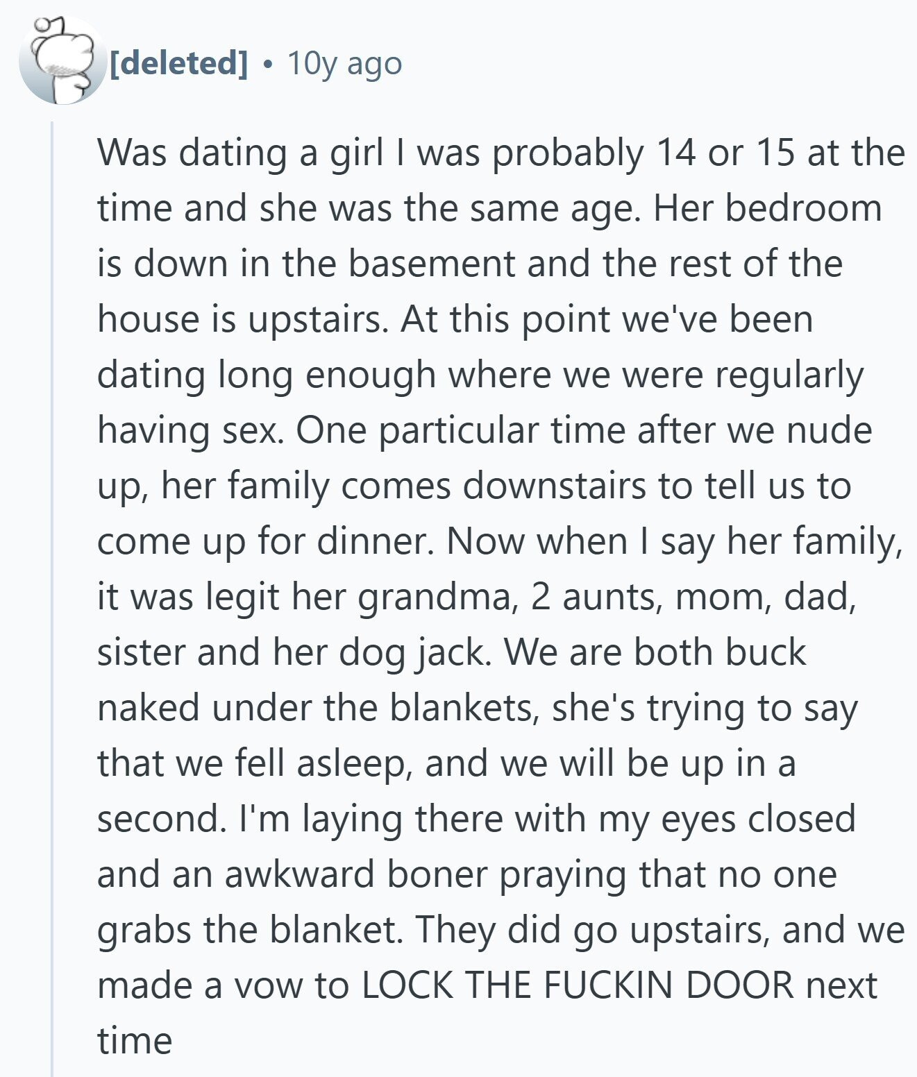  10y ago Was dating a girl I was probably 14 or 15 at the time and she was the same age. Her bedroom is down in the basement and the rest of the house is upstairs. At this point we've been dating long enough where we were regularly having sex. One particular time after we nude up, her family comes downstairs to tell us to come up for dinner. Now when I say her family, it was legit her grandma, 2 aunts, mom, dad, sister and her dog jack. We are both buck naked under the blankets, she's trying 