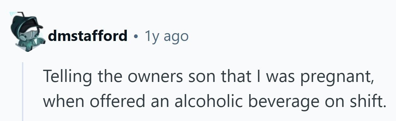 dmstafford . 1y ago Telling the owners son that | was pregnant, when offered an alcoholic beverage on shift.
