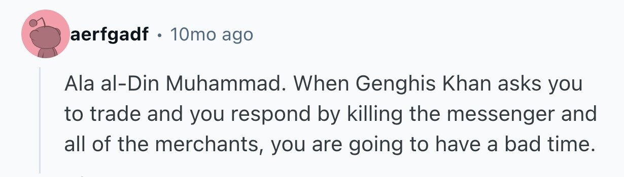 aerfgadf . 10mo ago Ala al-Din Muhammad. When Genghis Khan asks you to trade and you respond by killing the messenger and all of the merchants, you are going to have a bad time.