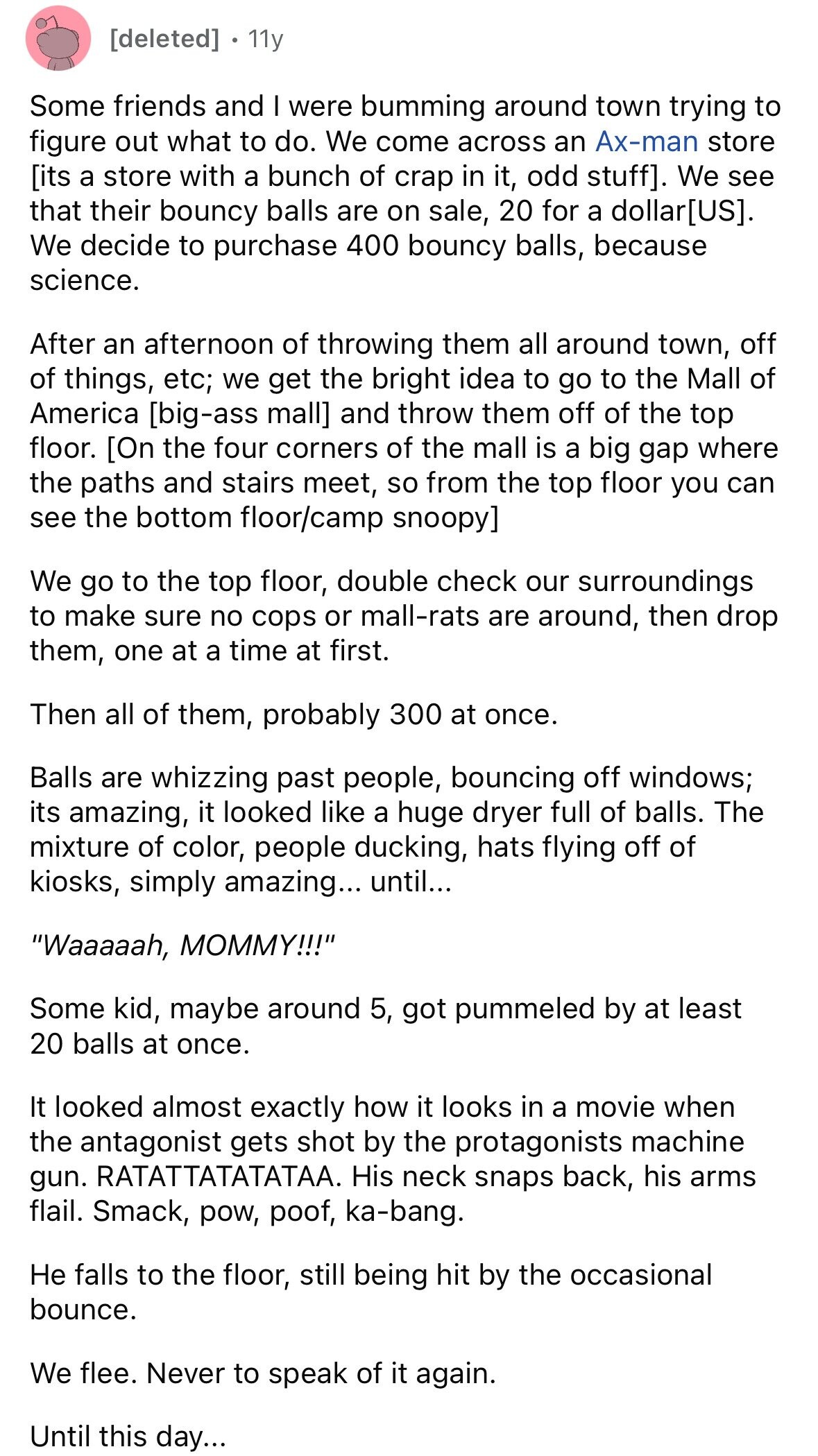11y Some friends and I were bumming around town trying to figure out what to do. We come across an Ax-man store . We see that their bouncy balls are on sale, 20 for a dollar. We decide to purchase 400 bouncy balls, because science. After an afternoon of throwing them all around town, off of things, etc; we get the bright idea to go to the Mall of America and throw them off of the top floor. [On the four corners of the mall is