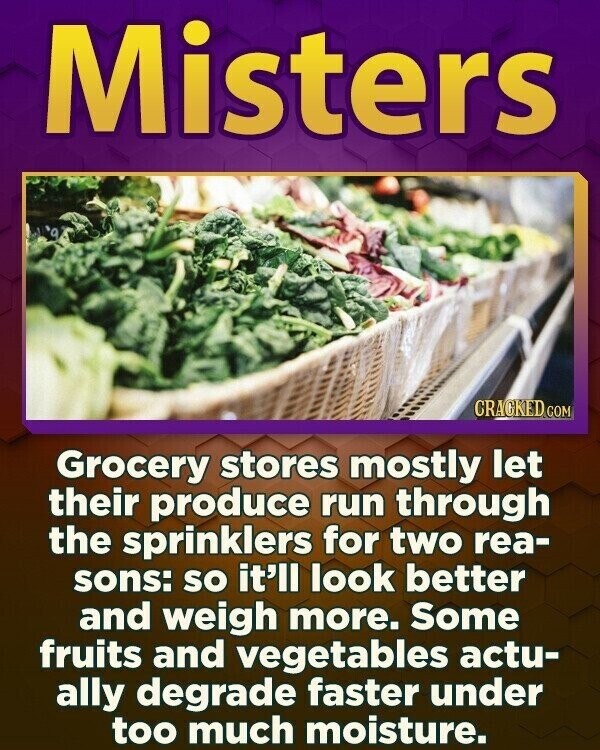 Misters CRACKED.COM Grocery stores mostly let their produce run through the sprinklers for two rea- sons: so it'll look better and weigh more. Some fruits and vegetables actu- ally degrade faster under too much moisture.